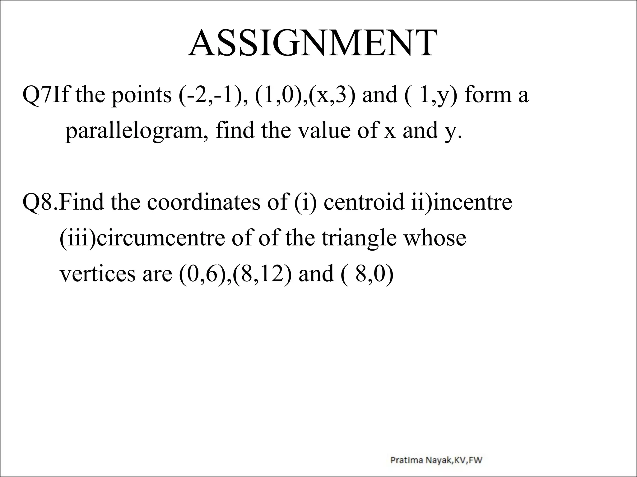 ASSIGNMENT
Q7If the points (-2,-1), (1,0),(x,3) and ( 1,y) form a
parallelogram, find the value of x and y.
Q8.Find the coordinates of (i) centroid ii)incentre
(iii)circumcentre of of the triangle whose
vertices are (0,6),(8,12) and ( 8,0)

 