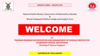 For
TRAINING PROGRAM ON PREVENTION AND MANAGEMENT OF CHRONIC OBSTRUCTIVE
PULMONARY DISEASE AND ASTHMA
(Training of Trainers Program)
National Health Mission, Government of Maharashtra, Mumbai
&
Bharati Vidyapeeth Medical College and Hospital, Pune
HEALTHY LUNGS – HEALTHY LIFE
SUPPORTED BY ‘CIPLA LIMITED’
WELCOME
 