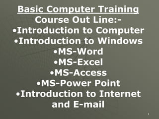 1
Basic Computer Training
Course Out Line:-
•Introduction to Computer
•Introduction to Windows
•MS-Word
•MS-Excel
•MS-Access
•MS-Power Point
•Introduction to Internet
and E-mail
 