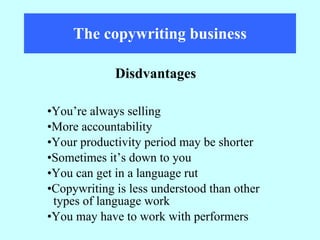 The copywriting business You’re always selling More accountability Your productivity period may be shorter Sometimes it’s down to you You can get in a language rut Copywriting is less understood than other  types of language work You may have to work with performers Disdvantages 