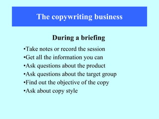 The copywriting business Take notes or record the session Get all the information you can  Ask questions about the product Ask questions about the target group Find out the objective of the copy Ask about copy style During a briefing 