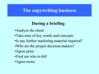 The copywriting business Analyze the client Take note of key words and concepts Is any further marketing material required? Who are the project decision-makers? Agree price Find out who to bill Agree terms During a briefing 