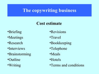 The copywriting business Cost estimate Revisions Travel Bookkeeping Telephone Meals Hotels Terms and conditions Briefing Meetings Research  Interviews Brainstorming Outline Writing 