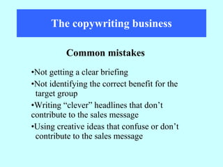 The copywriting business Not getting a clear briefing  Not identifying the correct benefit for the  target group Writing “clever” headlines that don’t  contribute to the sales message Using creative ideas that confuse or don’t  contribute to the sales message Common mistakes 