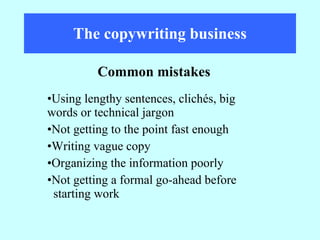 The copywriting business Using lengthy sentences, clichés, big  words or technical jargon Not getting to the point fast enough Writing vague copy Organizing the information poorly Not getting a formal go-ahead before  starting work Common mistakes 