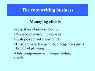 The copywriting business Keep it on a business footing Never load yourself to capacity Rush jobs are not a way of life There are very few genuine emergencies just a  lot of bad planning Only compromise with long-standing  clients Managing clients 
