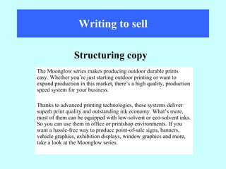 Writing to sell The Moonglow series makes producing outdoor durable prints easy. Whether you’re just starting outdoor printing or want to expand production in this market, there’s a high quality, production speed system for your business.  Thanks to advanced printing technologies, these systems deliver superb print quality and outstanding ink economy. What’s more, most of them can be equipped with low-solvent or eco-solvent inks. So you can use them in office or printshop environments. If you want a hassle-free way to produce point-of-sale signs, banners, vehicle graphics, exhibition displays, window graphics and more, take a look at the Moonglow series. Structuring copy 