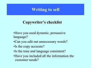 Writing to sell Have you used dynamic, persuasive  language? Can you edit out unnecessary words? Is the copy accurate? Is the tone and language consistent? Have you included all the information the  customer needs? Copywriter’s checklist 