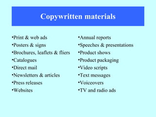 Copywritten materials Annual reports Speeches & presentations Product shows Product packaging Video scripts Text messages Voiceovers TV and radio ads Print & web ads Posters & signs Brochures, leaflets & fliers Catalogues Direct mail Newsletters & articles Press releases Websites 