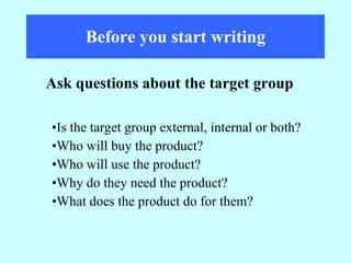 Before you start writing Is the target group external, internal or both? Who will buy the product? Who will use the product? Why do they need the product? What does the product do for them? Ask questions about the target group 