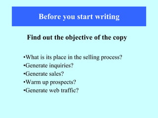 Before you start writing What is its place in the selling process? Generate inquiries? Generate sales? Warm up prospects? Generate web traffic? Find out the objective of the copy 