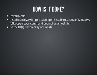 HOW IS IT DONE?
Install Node
Install cordova via npm: sudo npm install -g cordova (Windows
folks open your command prompt as an Admin)
Get SDK(s) (technically optional)
 