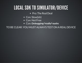 LOCAL SDK TO SIMULATOR/DEVICE
Pro: The Real Deal
Con: Slow(ish)
Con: Not Free
Con: Debugging *really* sucks
TO BE CLEAR: YOU MUST ALWAYS TEST ON A REAL DEVICE
 