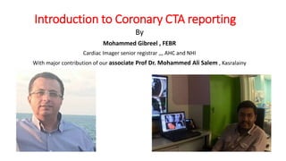 Introduction to Coronary CTA reporting
By
Mohammed Gibreel , FEBR
Cardiac Imager senior registrar ,,, AHC and NHI
With major contribution of our associate Prof Dr. Mohammed Ali Salem , Kasralainy
 