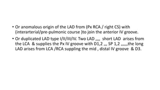 • Or anomalous origin of the LAD from (Px RCA / right CS) with
(interarterial/pre-pulmonic course )to join the anterior IV groove.
• Or duplicated LAD type I/II/III/IV. Two LAD ,,,, short LAD arises from
the LCA & supplies the Px IV groove with D1,2 ,,, SP 1,2 ,,,,,,the long
LAD arises from LCA /RCA suppling the mid , distal IV groove & D3.
 