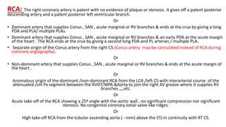 RCA: The right coronary artery is patent with no evidence of plaque or stenosis. It gives off a patent posterior
descending artery and a patent posterior left ventricular branch.
Or
• Dominant artery that supplies Conus , SAN , acute marginal or RV branches & ends at the crux by giving a long
PDA and PLA/ multiple PLAs.
• Dominant artery that supplies Conus , SAN , acute marginal or RV branches & an early PDA at the acute margin
of the heart . The RCA ends at the crux by giving a second long PDA and PL arteries / multiple PLA.
• Separate origin of the Conus artery from the right CS (Conus artery may be cannulated instead of RCA during
coronary angiography).
Or
• Non-dominant artery that supplies Conus , SAN , acute marginal or RV branches & ends at the acute margin of
the heart .
Or
Anomalous origin of the dominant /non-dominant RCA from the LCA /left CS with interarterial course of the
attenuated /slit Px segment between the RVOT/MPA &Aorta to join the right AV groove where it supplies RV
branches ,,,,etc.
Or
Acute take-off of the RCA showing a 25º angle with the aortic wall , no significant compression nor significant
stenosis. No congenital coronary ostial valve-like ridges.
Or
High take-off RCA from the tubular ascending aorta ( --mm) above the STJ in continuity with RT CS.
 