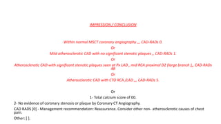 IMPRESSION / CONCLUSION
Within normal MSCT coronary angiography ,,, CAD-RADs 0.
Or
Mild atherosclerotic CAD with no significant stenotic plaques ,, CAD-RADs 1.
Or
Atherosclerotic CAD with significant stenotic plaques seen at Px LAD , mid RCA proximal D2 (large branch ),, CAD-RADs
4B
Or
Atherosclerotic CAD with CTO RCA /LAD ,,, CAD-RADs 5.
Or
1- Total calcium score of 00.
2- No evidence of coronary stenosis or plaque by Coronary CT Angiography.
CAD RADS [0] - Management recommendation: Reassurance. Consider other non- atherosclerotic causes of chest
pain.
Other: [ ].
 