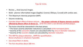 Tips & tricks
• Review ,,, Axial (source) images.
• Multi - planner reformatted images (Sagittal, Coronal, Oblique, Curved) with cardiac axes.
• Thin Maximum intensity projection (MIP).
• Volume rendering.
• Consider bloom effect of dense calcium ,,, the proper estimate of degree stenosis could be
affected by Bloom effect of dense Ca,,, write this when u see densely calcified plaque .
• The lesion should be interpreted in the best phase.
* The lesion severity (diameter reduction) is calculated at the narrowest plane.
* Severity of the concentric lesions are calculated either by area or diameter reduction.
* Severity of the eccentric lesions are calculated by diameter reduction.
• Thin MIP for plaque detection , cMPR for quantification .
Revise all phases in all planes if possible.
• Use sharp filters in stents.
• The FoV should be about 180 mm.
 