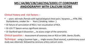MS ( 64/80/128/160/256/320D) CT CORONARY
ANGIOGRAPHY WITH CALCIUM SCORE
Clinical history and risk factors :-
• -- years old male /female with typical/atypical chest pain / dyspnea ,,,, HTN, DM,
Dyslipidemia, smoker for -- Years ( Smoking Index= ).
• Or failure of cannulation of RCA / non visualization of RCA.
• Or LCA ?? Spasm versus significant stenosis.
• Or Stanford type A dissection ,,, to assess origin of the coronaries.
Clinical question :- Assessment of coronary tree or RCA or LMA. Stents /Grafts.
Technique: using a [scanner type ,,, single source /Dual source], a preliminary scout
study was obtained, followed by coronary artery calcium score.
 