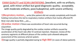 EXAM QUALITY and SCAN LIMITATIONS: [excellent, with no artifacts;
good, with minor artifact but good diagnostic quality; acceptable,
with moderate artifacts; poor/suboptimal, with severe artifacts].
Artifacts
1)Respiratory motion,,, write (the patient did not comply completely with breath
holding instructions this led to respiratory motion artifacts that mainly affected PX
RCA/ mid LAD/ distal RCA ,,,,etc.,,,
2)Cardiac motion if there was acceleration of heart rate occurred during
acquisition.
The image quality partly degraded by the cardiac motion artifacts caused by
acceleration of the heart rate after IV contrast injection. However, review of the
coronary segments at different phases of the cardiac cycle allowed adequate
assessment of the coronary arterial system.
3)Image quality is partially degraded owing to High BMI (in cases of obese patient).
 
