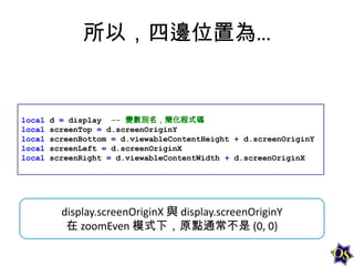 所以，四邊位置為…

local
local
local
local
local

d = display -- 變數別名，簡化程式碼
screenTop = d.screenOriginY
screenBottom = d.viewableContentHeight + d.screenOriginY
screenLeft = d.screenOriginX
screenRight = d.viewableContentWidth + d.screenOriginX

display.screenOriginX 與 display.screenOriginY
在 zoomEven 模式下，原點通常不是 (0, 0)

 