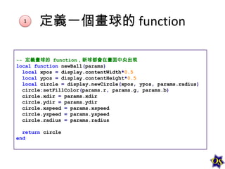 1

定義一個畫球的 function

-- 定義畫球的 function，新球都會在畫面中央出現
local function newBall(params)
local xpos = display.contentWidth*0.5
local ypos = display.contentHeight*0.5
local circle = display.newCircle(xpos, ypos, params.radius)
circle:setFillColor(params.r, params.g, params.b)
circle.xdir = params.xdir
circle.ydir = params.ydir
circle.xspeed = params.xspeed
circle.yspeed = params.yspeed
circle.radius = params.radius
return circle
end

 