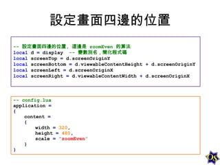 設定畫面四邊的位置
-- 設定畫面四邊的位置, 這邊是 zoomEven 的算法
local d = display -- 變數別名，簡化程式碼
local screenTop = d.screenOriginY
local screenBottom = d.viewableContentHeight + d.screenOriginY
local screenLeft = d.screenOriginX
local screenRight = d.viewableContentWidth + d.screenOriginX

-- config.lua
application =
{
content =
{
width = 320,
height = 480,
scale = "zoomEven"
}
}

 