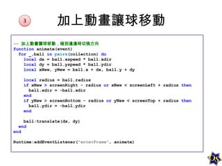 3

加上動畫讓球移動

-- 加上動畫讓球移動，碰到邊邊時切換方向
function animate(event)
for _,ball in pairs(collection) do
local dx = ball.xspeed * ball.xdir
local dy = ball.yspeed * ball.ydir
local xNew, yNew = ball.x + dx, ball.y + dy

local radius = ball.radius
if xNew > screenRight - radius or xNew < screenLeft + radius then
ball.xdir = -ball.xdir
end
if yNew > screenBottom - radius or yNew < screenTop + radius then
ball.ydir = -ball.ydir
end
ball:translate(dx, dy)
end
end
Runtime:addEventListener("enterFrame", animate)

 