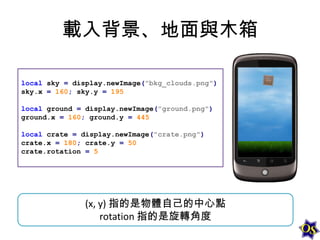 載入背景、地面與木箱
local sky = display.newImage("bkg_clouds.png")
sky.x = 160; sky.y = 195

local ground = display.newImage("ground.png")
ground.x = 160; ground.y = 445
local crate = display.newImage("crate.png")
crate.x = 180; crate.y = 50
crate.rotation = 5

(x, y) 指的是物體自己的中心點
rotation 指的是旋轉角度

 