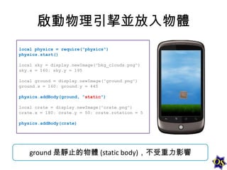 啟動物理引挈並放入物體
local physics = require("physics")
physics.start()
local sky = display.newImage("bkg_clouds.png")
sky.x = 160; sky.y = 195
local ground = display.newImage("ground.png")
ground.x = 160; ground.y = 445
physics.addBody(ground, "static")

local crate = display.newImage("crate.png")
crate.x = 180; crate.y = 50; crate.rotation = 5
physics.addBody(crate)

ground 是靜止的物體 (static body)，不受重力影響

 
