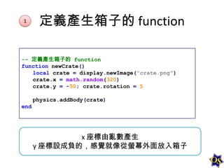 1

定義產生箱子的 function

-- 定義產生箱子的 function
function newCrate()
local crate = display.newImage("crate.png")
crate.x = math.random(320)
crate.y = -50; crate.rotation = 5
physics.addBody(crate)

end

x 座標由亂數產生
y 座標設成負的，感覺就像從螢幕外面放入箱子

 