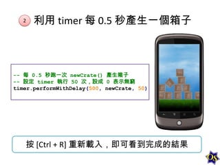 2

利用 timer 每 0.5 秒產生一個箱子

-- 每 0.5 秒跑一次 newCrate() 產生箱子
-- 設定 timer 執行 50 次，設成 0 表示無窮
timer.performWithDelay(500, newCrate, 50)

按 [Ctrl + R] 重新載入，即可看到完成的結果

 