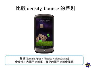 比較 density, bounce 的差別

點按 [Sample Apps > Physics > ManyCrates]
會發現：大箱子比較重，最小的箱子比較會彈跳

 