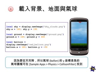1

載入背景、地面與氣球

local sky = display.newImage("bkg_clouds.png")
sky.x = 160; sky.y = 195
local ground = display.newImage("ground.png")
ground.x = 160; ground.y = 445
local balloon =
display.newImage("red_balloon.png")
balloon.x = 180; balloon.y = -50

因為要從天而降，所以氣球 (ballon) 的 y 座標是負的
氣球圖檔可在 [Sample Apps > Physics > CollisonFilter] 找到

 