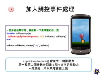 3

加入觸控事件處理

-- 使用者拍氣球時，就推動一下氣球讓它往上飛
function balloon:tap(e)
balloon:applyLinearImpulse(0, -0.8, balloon.x, balloon.y)
end
balloon:addEventListener("tap", balloon)

applyLinearImpulse() 會產生一個推動力
第一和第二個參數分別是 x 和 y 方向的推動力
y 是負的，所以氣球會往上飛

 