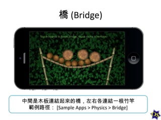 橋 (Bridge)

中間是木板連結起來的橋，左右各連結一根竹竿
範例路徑： [Sample Apps > Physics > Bridge]

 