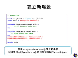建立新場景
-- scene1.lua
local storyboard = require "storyboard"
local scene = storyboard.newScene()
function scene:createScene( event )
-- object creation code here
end
function scene:enterScene( event )
-- scene logic goes here
end
scene:addEventListener( "createScene" )
scene:addEventListener( "enterScene" )
return scene

使用 storyboard.newScene() 建立新場景
記得要用 addEventListener() 註冊每個階段的 event listener

 