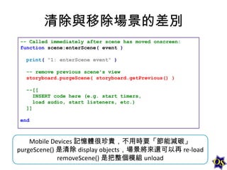 清除與移除場景的差別
-- Called immediately after scene has moved onscreen:
function scene:enterScene( event )
print( "1: enterScene event" )

-- remove previous scene's view
storyboard.purgeScene( storyboard.getPrevious() )
--[[
INSERT code here (e.g. start timers,
load audio, start listeners, etc.)
]]
end

Mobile Devices 記憶體很珍貴，不用時要「節能減碳」
purgeScene() 是清除 display objects，場景將來還可以再 re-load
removeScene() 是把整個模組 unload

 