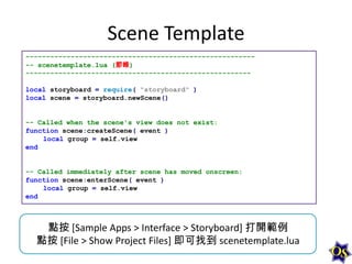 Scene Template
--------------------------------------------------------- scenetemplate.lua (節錄)
-------------------------------------------------------

local storyboard = require( "storyboard" )
local scene = storyboard.newScene()

-- Called when the scene's view does not exist:
function scene:createScene( event )
local group = self.view
end

-- Called immediately after scene has moved onscreen:
function scene:enterScene( event )
local group = self.view
end

點按 [Sample Apps > Interface > Storyboard] 打開範例
點按 [File > Show Project Files] 即可找到 scenetemplate.lua

 