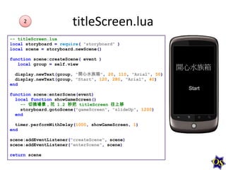 2

titleScreen.lua

-- titleScreen.lua
local storyboard = require( "storyboard" )
local scene = storyboard.newScene()
function scene:createScene( event )
local group = self.view
display.newText(group, "開心水族箱", 20, 110, "Arial", 50)
display.newText(group, "Start", 120, 280, "Arial", 40)
end
function scene:enterScene(event)
local function showGameScreen()
-- 切換場景，花 1.2 秒把 titleScreen 往上移
storyboard.gotoScene("gameScreen", "slideUp", 1200)
end
timer.performWithDelay(1000, showGameScreen, 1)
end
scene:addEventListener("createScene", scene)
scene:addEventListener("enterScene", scene)
return scene

 