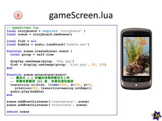 3

gameScreen.lua

-- gameScreen.lua
local storyboard = require( "storyboard" )
local scene = storyboard.newScene()
local fish = nil
local bubble = audio.loadSound("bubble.wav")
function scene:createScene( event )
local group = self.view
display.newImage(group, "bkg.jpg")
fish = display.newImage(group, "fish.png", 30, 220)
end
function scene:enterScene(event)
-- 讓魚花 3.5 秒鐘的時間移動到右上角
-- 移動時要翻滾 360 度, 快要到達時減速
transition.to(fish, {time=3500, x=250, y=80,
rotation=360, transition=easing.outExpo})
audio.play(bubble)
end
scene:addEventListener("createScene", scene)
scene:addEventListener("enterScene", scene)
return scene

 