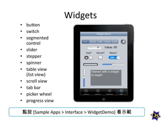 Widgets
• button
• switch
• segmented
control
• slider
• stepper
• spinner
• table view
(list view)
• scroll view
• tab bar
• picker wheel
• progress view
點按 [Sample Apps > Interface > WidgetDemo] 看示範

 