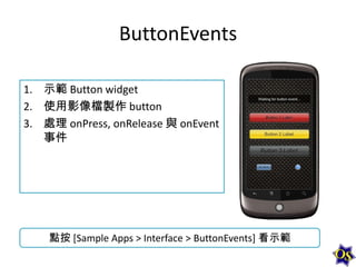 ButtonEvents
1. 示範 Button widget
2. 使用影像檔製作 button
3. 處理 onPress, onRelease 與 onEvent
事件

點按 [Sample Apps > Interface > ButtonEvents] 看示範

 