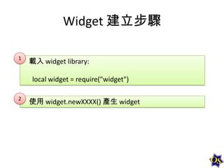 Widget 建立步驟
1

載入 widget library:

local widget = require("widget")
2

使用 widget.newXXXX() 產生 widget

 