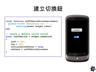 建立切換鈕
local function onOffSwitchListener(event)
print("On/Off SwitchnIs on?: " ..
tostring(event.target.isOn))
end
-- Create a default on/off switch
local onOffSwitch = widget.newSwitch
{
left = 100,
top = 230,
initialSwitchState = true,
onPress = onOffSwitchListener
}

 
