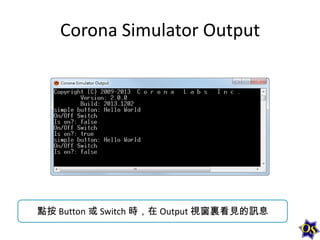 Corona Simulator Output

點按 Button 或 Switch 時，在 Output 視窗裏看見的訊息

 