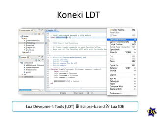 Koneki LDT

Lua Devepment Tools (LDT) 是 Eclipse-based 的 Lua IDE

 