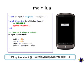 main.lua
local widget = require( "widget" )
local function btnClicked(event)
-- 讓設備震動
system.vibrate()
end
-- Create a simple button
widget.newButton
{
left = 60,
top = 120,
label = "Vibrate",
onRelease=btnClicked
}

只要 system.vibrate() 一行程式碼就可以讓設備震動一下

 