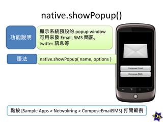 native.showPopup()
功能說明

語法

顯示系統預設的 popup window
可用來發 Email, SMS 簡訊,
twitter 訊息等
native.showPopup( name, options )

點按 [Sample Apps > Netwokring > ComposeEmailSMS] 打開範例

 