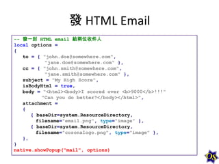 發 HTML Email
-- 發一封 HTML email 給兩位收件人
local options =
{
to = { "john.doe@somewhere.com",
"jane.doe@somewhere.com" },
cc = { "john.smith@somewhere.com",
"jane.smith@somewhere.com" },
subject = "My High Score",
isBodyHtml = true,
body = "<html><body>I scored over <b>9000</b>!!!"
"Can you do better?</body></html>",
attachment =
{
{ baseDir=system.ResourceDirectory,
filename="email.png", type="image" },
{ baseDir=system.ResourceDirectory,
filename="coronalogo.png", type="image" },
},
}
native.showPopup("mail", options)

 